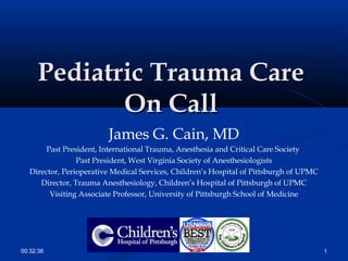 Pediatric Trauma CarePediatric Trauma Care
On CallOn Call
James G. Cain, MD
Past President, International Trauma, Anesthesia and Critical Care Society
Past President, West Virginia Society of Anesthesiologists
Director, Perioperative Medical Services, Children’s Hospital of Pittsburgh of UPMC
Director, Trauma Anesthesiology, Children’s Hospital of Pittsburgh of UPMC
Visiting Associate Professor, University of Pittsburgh School of Medicine
100:32:36
 