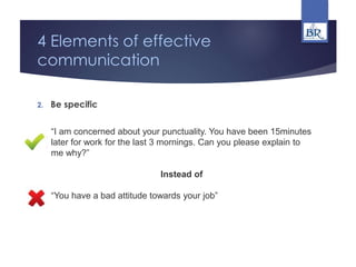4 Elements of effective
communication
2. Be specific
“I am concerned about your punctuality. You have been 15minutes
later for work for the last 3 mornings. Can you please explain to
me why?”
Instead of
“You have a bad attitude towards your job”
 