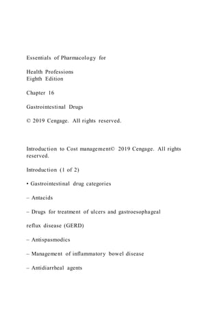Essentials of Pharmacology for
Health Professions
Eighth Edition
Chapter 16
Gastrointestinal Drugs
© 2019 Cengage. All rights reserved.
Introduction to Cost management© 2019 Cengage. All rights
reserved.
Introduction (1 of 2)
• Gastrointestinal drug categories
– Antacids
– Drugs for treatment of ulcers and gastroesophageal
reflux disease (GERD)
– Antispasmodics
– Management of inflammatory bowel disease
– Antidiarrheal agents
 