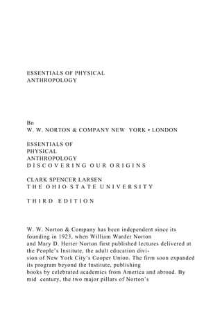ESSENTIALS OF PHYSICAL
ANTHROPOLOGY
Bn
W. W. NORTON & COMPANY NEW YORK • LONDON
ESSENTIALS OF
PHYSICAL
ANTHROPOLOGY
D I S C O V E R I N G O U R O R I G I N S
CLARK SPENCER LARSEN
T H E O H I O S T A T E U N I V E R S I T Y
T H I R D E D I T I O N
W. W. Norton & Company has been independent since its
founding in 1923, when William Warder Norton
and Mary D. Herter Norton first published lectures delivered at
the People’s Institute, the adult education divi-
sion of New York City’s Cooper Union. The firm soon expanded
its program beyond the Institute, publishing
books by celebrated academics from America and abroad. By
mid century, the two major pillars of Norton’s
 