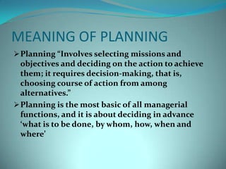 MEANING OF PLANNINGPlanning “Involves selecting missions and objectives and deciding on the action to achieve them; it requires decision-making, that is, choosing course of action from among alternatives.” 