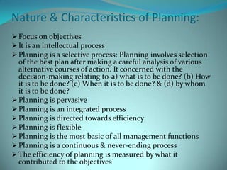 Planning is the most basic of all managerial functions, and it is about deciding in advance ‘what is to be done, by whom, how, when and where’Nature & Characteristics of Planning:Focus on objectives