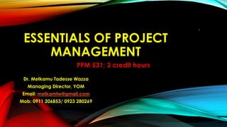 ESSENTIALS OF PROJECT
MANAGEMENT
Dr. Melkamu Tadesse Wazza
Managing Director, YOM
Email: melkamtw@gmail.com
Mob: 0911 206853/ 0923 280269
1
PPM 531; 3 credit hours
 