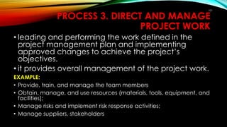 101
PROCESS 3. DIRECT AND MANAGE
PROJECT WORK
• leading and performing the work defined in the
project management plan and implementing
approved changes to achieve the project’s
objectives.
• it provides overall management of the project work.
EXAMPLE:
• Provide, train, and manage the team members
• Obtain, manage, and use resources (materials, tools, equipment, and
facilities);
• Manage risks and implement risk response activities;
• Manage suppliers, stakeholders
 