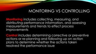 MONITORING VS CONTROLLING
Monitoring includes collecting, measuring, and
distributing performance information, and assessing
measurements and trends to effect process
improvements
Control includes determining corrective or preventive
actions or re-planning and following up on action
plans to determine whether the actions taken
resolved the performance issue
 