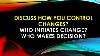 DISCUSS HOW YOU CONTROL
CHANGES?
WHO INITIATES CHANGE?
WHO MAKES DECISION?
 