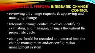 108
PROCESS 5. PERFORM INTEGRATED CHANGE
CONTROL
•reviewing all change requests & approving and
managing changes
•Integrated change control involves identifying,
evaluating, and managing changes throughout the
project life cycle
•changes should be recorded and entered into the
change management and/or configuration
management system
 
