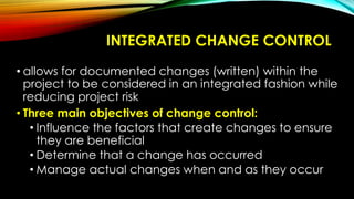 INTEGRATED CHANGE CONTROL
• allows for documented changes (written) within the
project to be considered in an integrated fashion while
reducing project risk
• Three main objectives of change control:
• Influence the factors that create changes to ensure
they are beneficial
• Determine that a change has occurred
• Manage actual changes when and as they occur
 