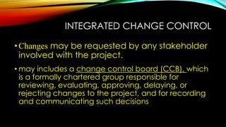 INTEGRATED CHANGE CONTROL
•Changes may be requested by any stakeholder
involved with the project.
• may includes a change control board (CCB), which
is a formally chartered group responsible for
reviewing, evaluating, approving, delaying, or
rejecting changes to the project, and for recording
and communicating such decisions
 
