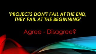'PROJECTS DON'T FAIL AT THE END,
THEY FAIL AT THE BEGINNING'
Agree - Disagree?
 