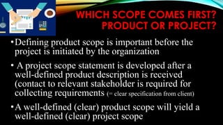 WHICH SCOPE COMES FIRST?
PRODUCT OR PROJECT?
•Defining product scope is important before the
project is initiated by the organization
• A project scope statement is developed after a
well-defined product description is received
(contact to relevant stakeholder is required for
collecting requirements (= clear specification from client)
•A well-defined (clear) product scope will yield a
well-defined (clear) project scope
 