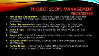 PROJECT SCOPE MANAGEMENT
PROCESSES
1. Plan Scope Management— creating a scope management plan that
documents how the project scope will be defined, validated, and
controlled.
2. Collect Requirements— determining, documenting, and managing
stakeholder needs and requirements to meet project objectives.
3. Define Scope— developing a detailed description of the project and
product.
4. Create WBS— subdividing project deliverables and project work into smaller,
more manageable components.
5. Validate Scope— formalizing acceptance of the completed project
deliverables.
6. Control Scope— monitoring the status of the project and product scope
and managing changes to the scope baseline.
124
 