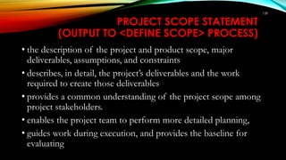 128
PROJECT SCOPE STATEMENT
(OUTPUT TO <DEFINE SCOPE> PROCESS)
• the description of the project and product scope, major
deliverables, assumptions, and constraints
• describes, in detail, the project’s deliverables and the work
required to create those deliverables
• provides a common understanding of the project scope among
project stakeholders.
• enables the project team to perform more detailed planning,
• guides work during execution, and provides the baseline for
evaluating
 