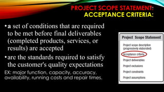 PROJECT SCOPE STATEMENT:
ACCEPTANCE CRITERIA:
•a set of conditions that are required
to be met before final deliverables
(completed products, services, or
results) are accepted
•are the standards required to satisfy
the customer's quality expectations
EX: major function, capacity, accuracy,
availability, running costs and repair times.
132
 