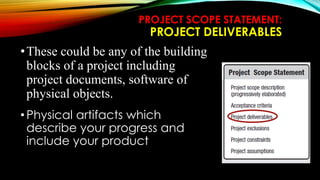 PROJECT SCOPE STATEMENT:
PROJECT DELIVERABLES
•These could be any of the building
blocks of a project including
project documents, software of
physical objects.
•Physical artifacts which
describe your progress and
include your product
 