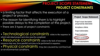 PROJECT SCOPE STATEMENT:
PROJECT CONSTRAINTS
• a limiting factor that affects the execution of a
project or process.
• The reason for identifying them is to highlight
possible delays to the completion of the project.
• There are 3 types of project constraints:
• Technological constraints relate to the sequence in
which individual project activities must be completed.
• Resource constraints relate to the lack of necessary
resources that may force parallel activities to be performed in sequence.
• Physical constraints may be caused by contractual
or environmental conditions.
 
