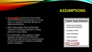 ASSUMPTIONS:
• Assumptions presume that what
you're planning or relying on is true,
real, or certain without proof or
demonstration.
• Also describes the potential
impact of those factors if they
prove to be false.
• For example, your project might
require someone with specific
technical skills and your assumption
is that this person will be available
when needed.
 