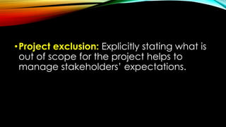•Project exclusion: Explicitly stating what is
out of scope for the project helps to
manage stakeholders’ expectations.
 
