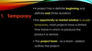 •A project has a definite beginning and
definite end (finite duration)
•The opportunity or market window is usually
temporary, most projects have a limited
time frame in which to produce the
product or service
• The project team - as a team - seldom
outlives the project.
1. Temporary
14
 