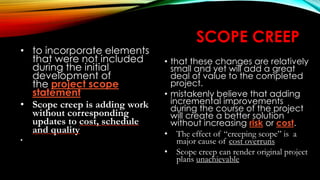 SCOPE CREEP
• that these changes are relatively
small and yet will add a great
deal of value to the completed
project.
• mistakenly believe that adding
incremental improvements
during the course of the project
will create a better solution
without increasing risk or cost.
• The effect of “creeping scope” is a
major cause of cost overruns
• Scope creep can render original project
plans unachievable
• to incorporate elements
that were not included
during the initial
development of
the project scope
statement
• Scope creep is adding work
without corresponding
updates to cost, schedule
and quality
•
 