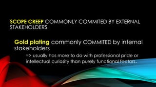 SCOPE CREEP COMMONLY COMMITED BY EXTERNAL
STAKEHOLDERS
Gold plating commonly COMMITED by internal
stakeholders
=> usually has more to do with professional pride or
intellectual curiosity than purely functional factors.
 