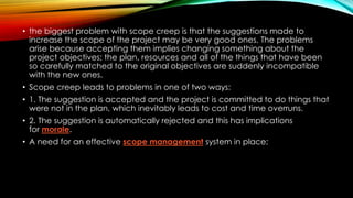 • the biggest problem with scope creep is that the suggestions made to
increase the scope of the project may be very good ones. The problems
arise because accepting them implies changing something about the
project objectives; the plan, resources and all of the things that have been
so carefully matched to the original objectives are suddenly incompatible
with the new ones.
• Scope creep leads to problems in one of two ways:
• 1. The suggestion is accepted and the project is committed to do things that
were not in the plan, which inevitably leads to cost and time overruns.
• 2. The suggestion is automatically rejected and this has implications
for morale.
• A need for an effective scope management system in place;
 
