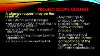 148
PROJECT SCOPE CHANGE
• Any change to
product and/or
project scope must
follow a formal
process
• This process must
finish with the formal
acceptance of the
change by the
different stakeholders
A change request may be the
result of:
• An external event (Change)
• an error or omission in defining the
scope of the product
•an error in defining the scope of
the project
• a value adding change (positive
opportunity)
• a response to an identified risk
 