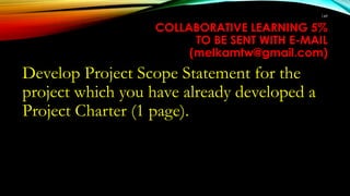 COLLABORATIVE LEARNING 5%
TO BE SENT WITH E-MAIL
(melkamtw@gmail.com)
Develop Project Scope Statement for the
project which you have already developed a
Project Charter (1 page).
149
 