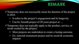 REMARK
Temporary does not necessarily mean the duration of the project
is short.
• It refers to the project’s engagement and its longevity
• Can be 3month project of 20 years project or …
Temporary does not typically apply to the product, service, or
result created by the project;
• Most projects are undertaken to create a lasting outcome.
• Ex: national monument project and its social & economic
impacts
 