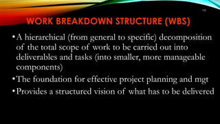 150
WORK BREAKDOWN STRUCTURE (WBS)
•A hierarchical (from general to specific) decomposition
of the total scope of work to be carried out into
deliverables and tasks (into smaller, more manageable
components)
•The foundation for effective project planning and mgt
•Provides a structured vision of what has to be delivered
 