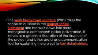 • The work breakdown structure (WBS) takes the
scope as outlined in the project scope
statement and breaks it down into more
manageable components called deliverables. It
serves as a graphical illustration of the structure of
the project and is thus useful as a communication
tool for explaining the project to key stakeholders.
 