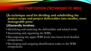 DECOMPOSITION (TECHNIQUE TO WBS)
a technique used for dividing and subdividing the
project scope and project deliverables into smaller, more
manageable parts
Generally involves:
• Identifying and analyzing the deliverables and related work;
• Structuring and organizing the WBS;
• Decomposing the upper WBS levels into lower-level detailed
components;
• Developing and assigning identification codes to the WBS
components
 