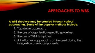 APPROACHES TO WBS
A WBS structure may be created through various
approaches. Some of the popular methods include:
1. Top-down approach,
2. the use of organization-specific guidelines,
3. the use of WBS templates
4. A bottom-up approach can be used during the
integration of subcomponents.
158
 