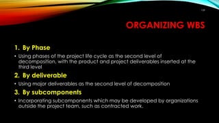 ORGANIZING WBS
1. By Phase
• Using phases of the project life cycle as the second level of
decomposition, with the product and project deliverables inserted at the
third level
2. By deliverable
• Using major deliverables as the second level of decomposition
3. By subcomponents
• Incorporating subcomponents which may be developed by organizations
outside the project team, such as contracted work.
159
 