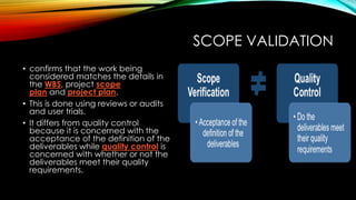 SCOPE VALIDATION
• confirms that the work being
considered matches the details in
the WBS, project scope
plan and project plan.
• This is done using reviews or audits
and user trials.
• It differs from quality control
because it is concerned with the
acceptance of the definition of the
deliverables while quality control is
concerned with whether or not the
deliverables meet their quality
requirements.
 