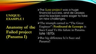 UNIQUE:
EXAMPLE 1
The Suez project was a huge
financial success, and de Lesseps
and his backers were eager to take
on new challenges.
The triumph earned to “The Great
Engineer”: Ferdinand de Lesseps in
Suez Canal Vs His failure in Panama.
late 1870s
But big difference b/n Suez and
Panama!!
Anatomy of the
Failed project
(Panama I)
 