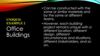 UNIQUE:
EXAMPLE 2
• Can be constructed with the
same or similar materials and
by the same or different
teams.
• However, each building
project remains unique with a
different location, different
design, different
circumstances and situations,
different stakeholders, and so
on.
Office
Buildings
 
