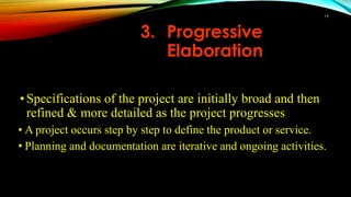 •Specifications of the project are initially broad and then
refined & more detailed as the project progresses
• A project occurs step by step to define the product or service.
• Planning and documentation are iterative and ongoing activities.
3. Progressive
Elaboration
19
 