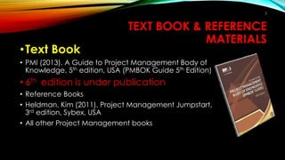 TEXT BOOK & REFERENCE
MATERIALS
•Text Book
• PMI (2013). A Guide to Project Management Body of
Knowledge, 5th edition, USA (PMBOK Guide 5th Edition)
• 6th edition is under publication
• Reference Books
• Heldman, Kim (2011). Project Management Jumpstart,
3rd edition, Sybex, USA
• All other Project Management books
2
 