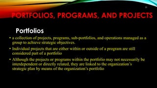 PORTFOLIOS, PROGRAMS, AND PROJECTS
Portfolios
• a collection of projects, programs, sub-portfolios, and operations managed as a
group to achieve strategic objectives.
• Individual projects that are either within or outside of a program are still
considered part of a portfolio
• Although the projects or programs within the portfolio may not necessarily be
interdependent or directly related, they are linked to the organization’s
strategic plan by means of the organization’s portfolio
23
 
