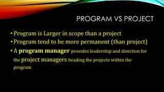 PROGRAM VS PROJECT
•Program is Larger in scope than a project
•Program tend to be more permanent (than project)
•A program manager provides leadership and direction for
the project managers heading the projects within the
program
 