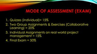 MODE OF ASSESSMENT (EXAM)
1. Quizzes (individual)= 15%
2. Two Group Assignments & Exercises (Collaborative
Learning) = 20%
3. Individual Assignments on real world project
management = 15%
4. Final Exam = 50%
3
 