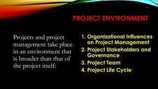 PROJECT ENVIRONMENT
Projects and project
management take place
in an environment that
is broader than that of
the project itself:
1. Organizational Influences
on Project Management
2. Project Stakeholders and
Governance
3. Project Team
4. Project Life Cycle
31
 