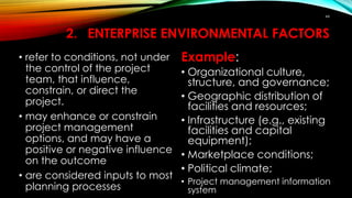 2. ENTERPRISE ENVIRONMENTAL FACTORS
• refer to conditions, not under
the control of the project
team, that influence,
constrain, or direct the
project.
• may enhance or constrain
project management
options, and may have a
positive or negative influence
on the outcome
• are considered inputs to most
planning processes
Example:
• Organizational culture,
structure, and governance;
• Geographic distribution of
facilities and resources;
• Infrastructure (e.g., existing
facilities and capital
equipment);
• Marketplace conditions;
• Political climate;
• Project management information
system
44
 