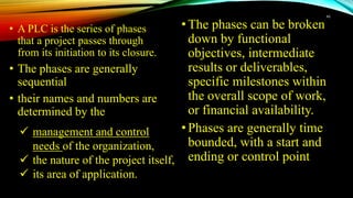 • A PLC is the series of phases
that a project passes through
from its initiation to its closure.
• The phases are generally
sequential
• their names and numbers are
determined by the
•The phases can be broken
down by functional
objectives, intermediate
results or deliverables,
specific milestones within
the overall scope of work,
or financial availability.
•Phases are generally time
bounded, with a start and
ending or control point
46
 management and control
needs of the organization,
 the nature of the project itself,
 its area of application.
 