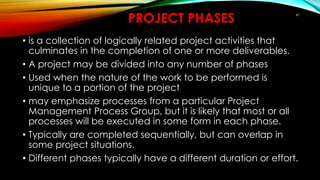 47
PROJECT PHASES
• is a collection of logically related project activities that
culminates in the completion of one or more deliverables.
• A project may be divided into any number of phases
• Used when the nature of the work to be performed is
unique to a portion of the project
• may emphasize processes from a particular Project
Management Process Group, but it is likely that most or all
processes will be executed in some form in each phase.
• Typically are completed sequentially, but can overlap in
some project situations.
• Different phases typically have a different duration or effort.
 