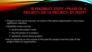 IS FEASIBILITY STUDY <PHASE OF A
PROJECT> OR <A PROJECT> BY ITSELF?
• Projects in the same industry—or even in the same organization—may have
significant variation.
• Feasibility study can be:
 routine pre-project work,
 the first phase of a project,
 separate, stand-alone project.
Much depends on the nature of the specific project and the style of the
project team or organization.
48
 