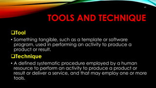 TOOLS AND TECHNIQUE
Tool
• Something tangible, such as a template or software
program, used in performing an activity to produce a
product or result.
Technique
• A defined systematic procedure employed by a human
resource to perform an activity to produce a product or
result or deliver a service, and that may employ one or more
tools.
49
 
