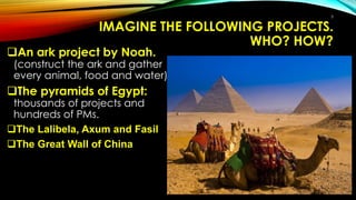 IMAGINE THE FOLLOWING PROJECTS.
WHO? HOW?
An ark project by Noah.
(construct the ark and gather
every animal, food and water).
The pyramids of Egypt:
thousands of projects and
hundreds of PMs.
The Lalibela, Axum and Fasil
The Great Wall of China
5
 