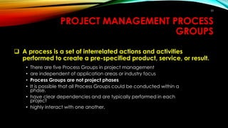 PROJECT MANAGEMENT PROCESS
GROUPS
 A process is a set of interrelated actions and activities
performed to create a pre-specified product, service, or result.
• There are five Process Groups in project management
• are independent of application areas or industry focus
• Process Groups are not project phases
• It is possible that all Process Groups could be conducted within a
phase.
• have clear dependencies and are typically performed in each
project
• highly interact with one another.
53
 